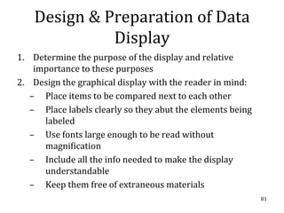 Design & Preparation of Data
              Display
1. Determine the purpose of the display and relative
    importance to these purposes
2. Design the graphical display with the reader in mind:
   – Place items to be compared next to each other
   – Place labels clearly so they abut the elements being
      labeled
   – Use fonts large enough to be read without
      magnification
   – Include all the info needed to make the display
      understandable
   – Keep them free of extraneous materials
                                                            81
 