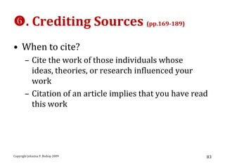 . Crediting Sources (pp.169-189)
• When to cite?
       – Cite the work of those individuals whose
         ideas, theories, or research influenced your
         work
       – Citation of an article implies that you have read
         this work




Copyright Johanna P. Bishop 2009                         83
 