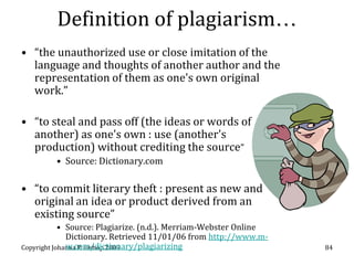 Definition of plagiarism…
• “the unauthorized use or close imitation of the
  language and thoughts of another author and the
  representation of them as one's own original
  work.”

• “to steal and pass off (the ideas or words of
  another) as one's own : use (another's
  production) without crediting the source”
         • Source: Dictionary.com

• “to commit literary theft : present as new and
  original an idea or product derived from an
  existing source”
            • Source: Plagiarize. (n.d.). Merriam-Webster Online
              Dictionary. Retrieved 11/01/06 from http://www.m-
              w.com/dictionary/plagiarizing
Copyright Johanna P. Bishop 2009                                   84
 