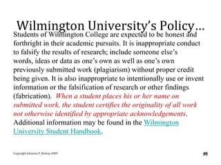 Wilmington University’s Policy…
Students of Wilmington College are expected to be honest and
forthright in their academic pursuits. It is inappropriate conduct
to falsify the results of research; include someone else’s
words, ideas or data as one’s own as well as one’s own
previously submitted work (plagiarism) without proper credit
being given. It is also inappropriate to intentionally use or invent
information or the falsification of research or other findings
(fabrication). When a student places his or her name on
submitted work, the student certifies the originality of all work
not otherwise identified by appropriate acknowledgements.
Additional information may be found in the Wilmington
University Student Handbook.

Copyright Johanna P. Bishop 2009                                   85
                                                                   85
 