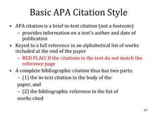 Basic APA Citation Style
• APA citation is a brief in-text citation (not a footnote)
   – provides information on a text's author and date of
     publication
• Keyed to a full reference in an alphabetical list of works
  included at the end of the paper
   – RED FLAG! If the citations in the text do not match the
     reference page
• A complete bibliographic citation thus has two parts:
   – (1) the in-text citation in the body of the
   paper, and
   – (2) the bibliographic reference in the list of
   works cited

                                                               87
 