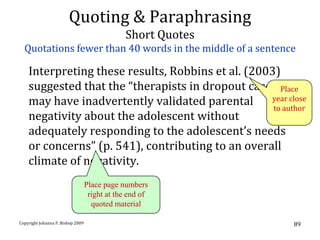 Quoting & Paraphrasing
                                               Short Quotes
  Quotations fewer than 40 words in the middle of a sentence

    Interpreting these results, Robbins et al. (2003)
    suggested that the “therapists in dropout cases Place
    may have inadvertently validated parental      year close
                                                    to author
    negativity about the adolescent without
    adequately responding to the adolescent’s needs
    or concerns” (p. 541), contributing to an overall
    climate of negativity.
                                   Place page numbers
                                    right at the end of
                                     quoted material

Copyright Johanna P. Bishop 2009                              89
 