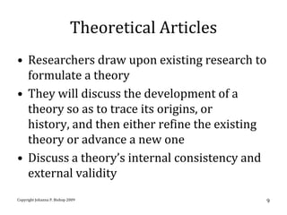 Theoretical Articles
• Researchers draw upon existing research to
  formulate a theory
• They will discuss the development of a
  theory so as to trace its origins, or
  history, and then either refine the existing
  theory or advance a new one
• Discuss a theory’s internal consistency and
  external validity
Copyright Johanna P. Bishop 2009                    9
 