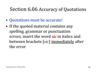 Section 6.06 Accuracy of Quotations
• Quotations must be accurate!
• If the quoted material contains any
  spelling, grammar or punctuation
  errors, insert the word sic in italics and
  between brackets [sic] immediately after
  the error



Copyright Johanna P. Bishop 2009               90
 
