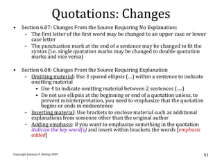 Quotations: Changes
•    Section 6.07: Changes From the Source Requiring No Explanation:
      – The first letter of the first word may be changed to an upper case or lower
         case letter
      – The punctuation mark at the end of a sentence may be changed to fit the
         syntax (i.e. single quotation marks may be changed to double quotation
         marks and vice versa)

•    Section 6.08: Changes From the Source Requiring Explanation
      – Omitting material: Use 3 spaced ellipsis (…) within a sentence to indicate
         omitting material
           • Use 4 to indicate omitting material between 2 sentences (….)
           • Do not use ellipsis at the beginning or end of a quotation unless, to
              prevent misinterpretation, you need to emphasize that the quotation
              begins or ends in midsentence
      – Inserting material: Use brackets to enclose material such as additional
         explanations from someone other than the original author
      – Adding emphasis: if you want to emphasize something in the quotation
         italicize the key word(s) and insert within brackets the words [emphasis
         added]


Copyright Johanna P. Bishop 2009                                                     91
 