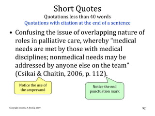 Short Quotes
                       Quotations less than 40 words
               Quotations with citation at the end of a sentence
• Confusing the issue of overlapping nature of
  roles in palliative care, whereby “medical
  needs are met by those with medical
  disciplines; nonmedical needs may be
  addressed by anyone else on the team”
  (Csikai & Chaitin, 2006, p. 112).
          Notice the use of                   Notice the end
           the ampersand                     punctuation mark



Copyright Johanna P. Bishop 2009                                   92
 