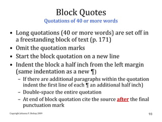 Block Quotes
                                   Quotations of 40 or more words

• Long quotations (40 or more words) are set off in
  a freestanding block of text (p. 171)
• Omit the quotation marks
• Start the block quotation on a new line
• Indent the block a half inch from the left margin
  (same indentation as a new ¶)
       – If there are additional paragraphs within the quotation
         indent the first line of each ¶ an additional half inch)
       – Double-space the entire quotation
       – At end of block quotation cite the source after the final
         punctuation mark
Copyright Johanna P. Bishop 2009                                    93
 