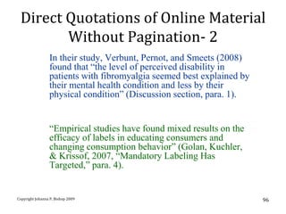 Direct Quotations of Online Material
        Without Pagination- 2
                 In their study, Verbunt, Pernot, and Smeets (2008)
                 found that “the level of perceived disability in
                 patients with fibromyalgia seemed best explained by
                 their mental health condition and less by their
                 physical condition” (Discussion section, para. 1).


                 “Empirical studies have found mixed results on the
                 efficacy of labels in educating consumers and
                 changing consumption behavior” (Golan, Kuchler,
                 & Krissof, 2007, “Mandatory Labeling Has
                 Targeted,” para. 4).


Copyright Johanna P. Bishop 2009                                       96
 