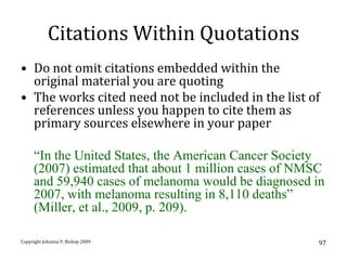 Citations Within Quotations
• Do not omit citations embedded within the
  original material you are quoting
• The works cited need not be included in the list of
  references unless you happen to cite them as
  primary sources elsewhere in your paper

     “In the United States, the American Cancer Society
     (2007) estimated that about 1 million cases of NMSC
     and 59,940 cases of melanoma would be diagnosed in
     2007, with melanoma resulting in 8,110 deaths”
     (Miller, et al., 2009, p. 209).

Copyright Johanna P. Bishop 2009                      97
 