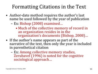 Formatting Citations in the Text
• Author-date method requires the author’s last
  name be used followed by the year of publication
   – Ex: Bishop (2008) examined…
       • Much of the collective memory of record in
         an organization resides in in the
         organization’s documents (Bishop, 2008)…
• If the author’s name appears as part of the
  narrative of the text, then only the year is included
  in parenthetical citation
   – Ex: Among collective memory studies,
      Zerubavel (1996) is noted for the cognitive
      sociological approach…

Copyright Johanna P. Bishop 2009                      99
 