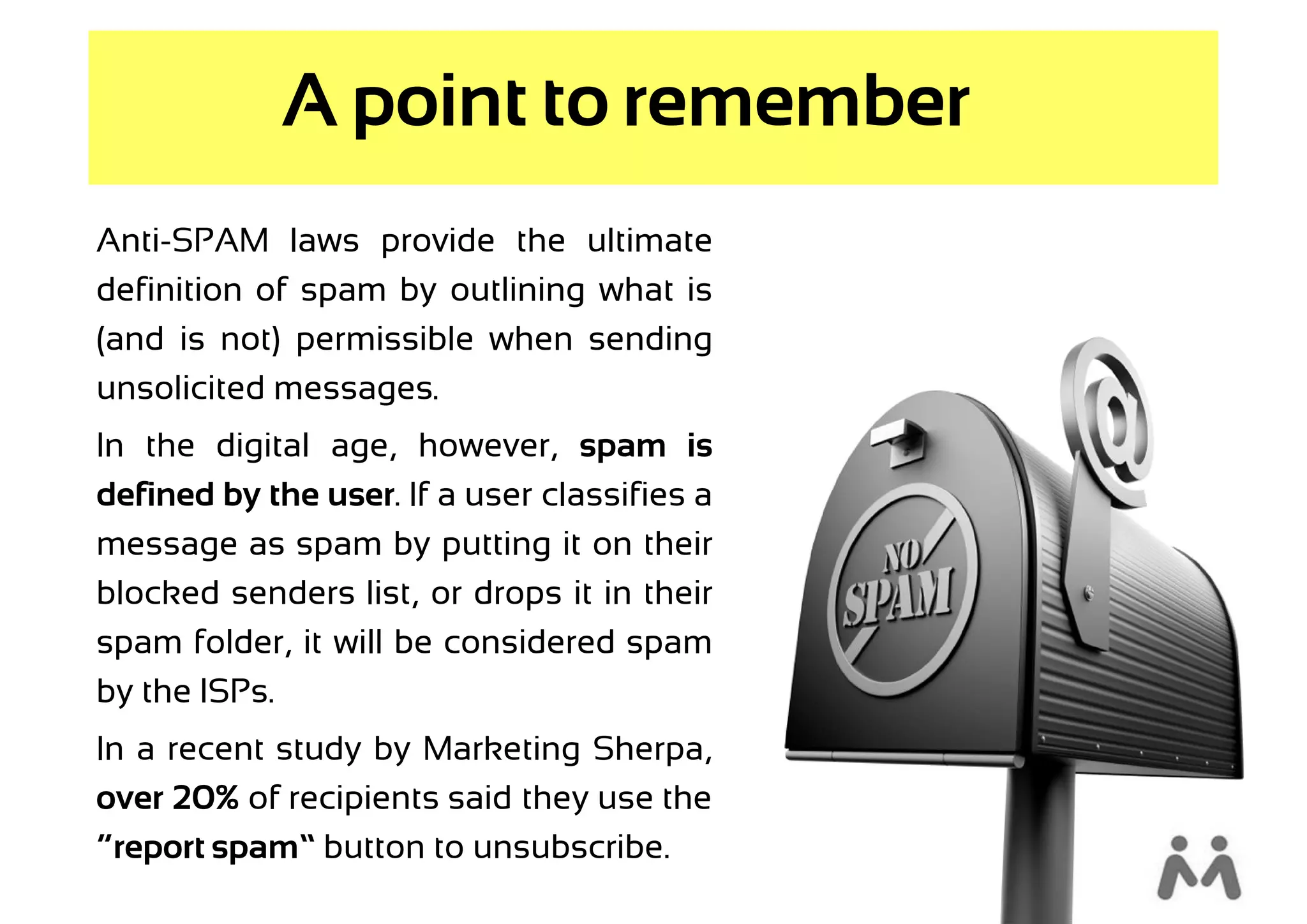 A point to remember
Anti-SPAM laws provide the ultimate
definition of spam by outlining what is
(and is not) permissible when sending
unsolicited messages.
In the digital age, however, spam is
defined by the user. If a user classifies a
message as spam by putting it on their
blocked senders list, or drops it in their
spam folder, it will be considered spam
by the ISPs.
In a recent study by Marketing Sherpa,
over 20% of recipients said they use the
“report spam” button to unsubscribe.
 