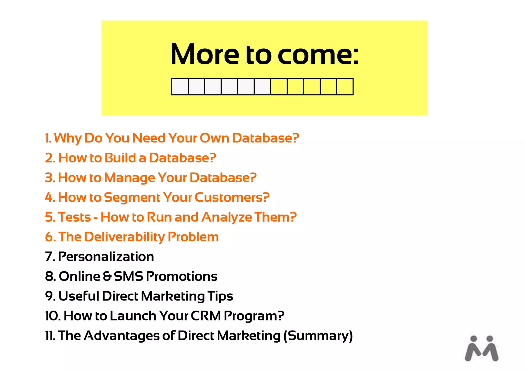 More to come:

1. Why Do You Need Your Own Database?
2. How to Build a Database?
3. How to Manage Your Database?
4. How to Segment Your Customers?
5. Tests - How to Run and Analyze Them?
6. The Deliverability Problem
7. Personalization
8. Online & SMS Promotions
9. Useful Direct Marketing Tips
10. How to Launch Your CRM Program?
11. The Advantages of Direct Marketing (Summary)
 
