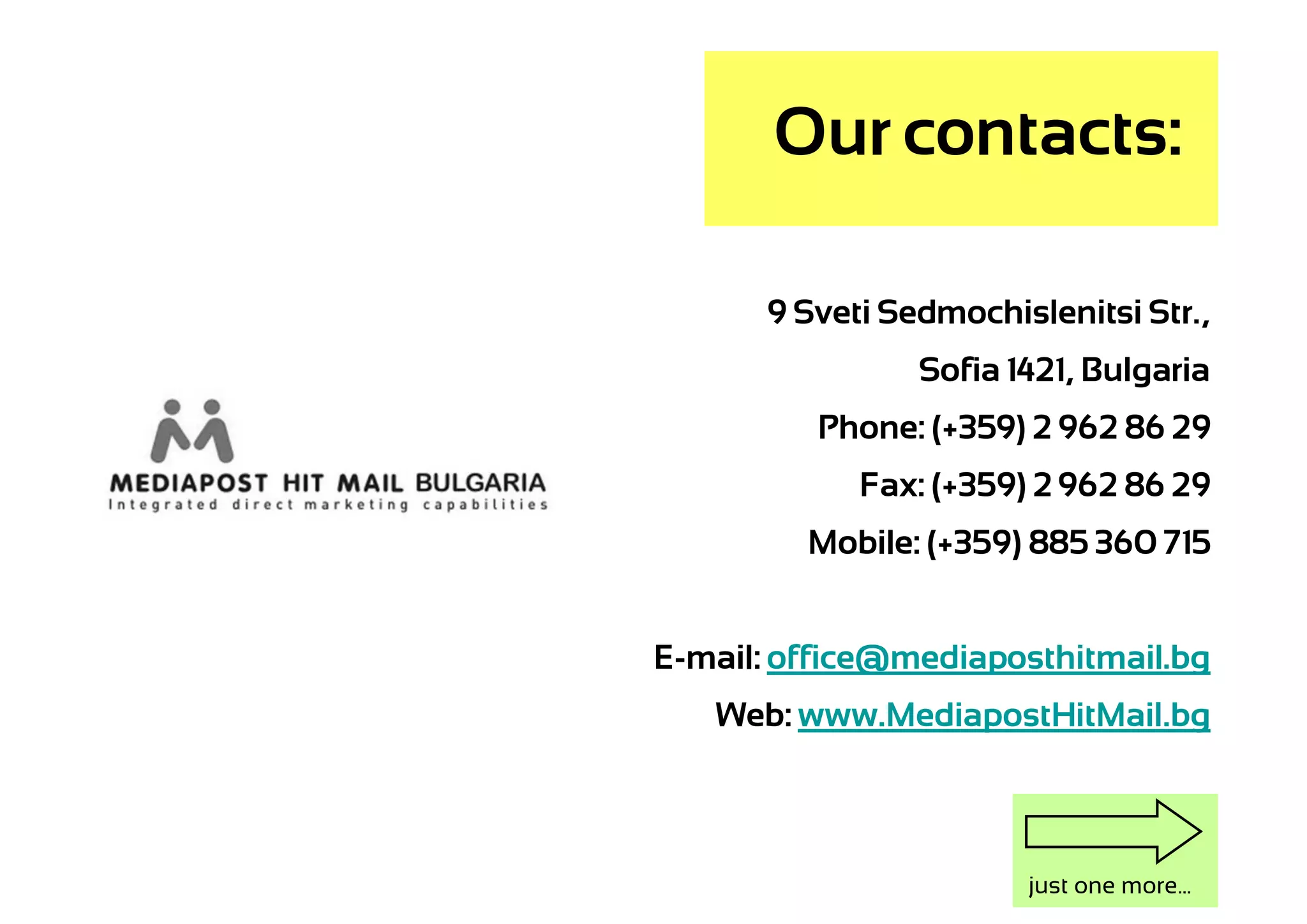 Our contacts:

      9 Sveti Sedmochislenitsi Str.,
                Sofia 1421, Bulgaria
          Phone: (+359) 2 962 86 29
            Fax: (+359) 2 962 86 29
         Mobile: (+359) 885 360 715


E-mail: office@mediaposthitmail.bg
   Web: www.MediapostHitMail.bg



                       just one more...
 