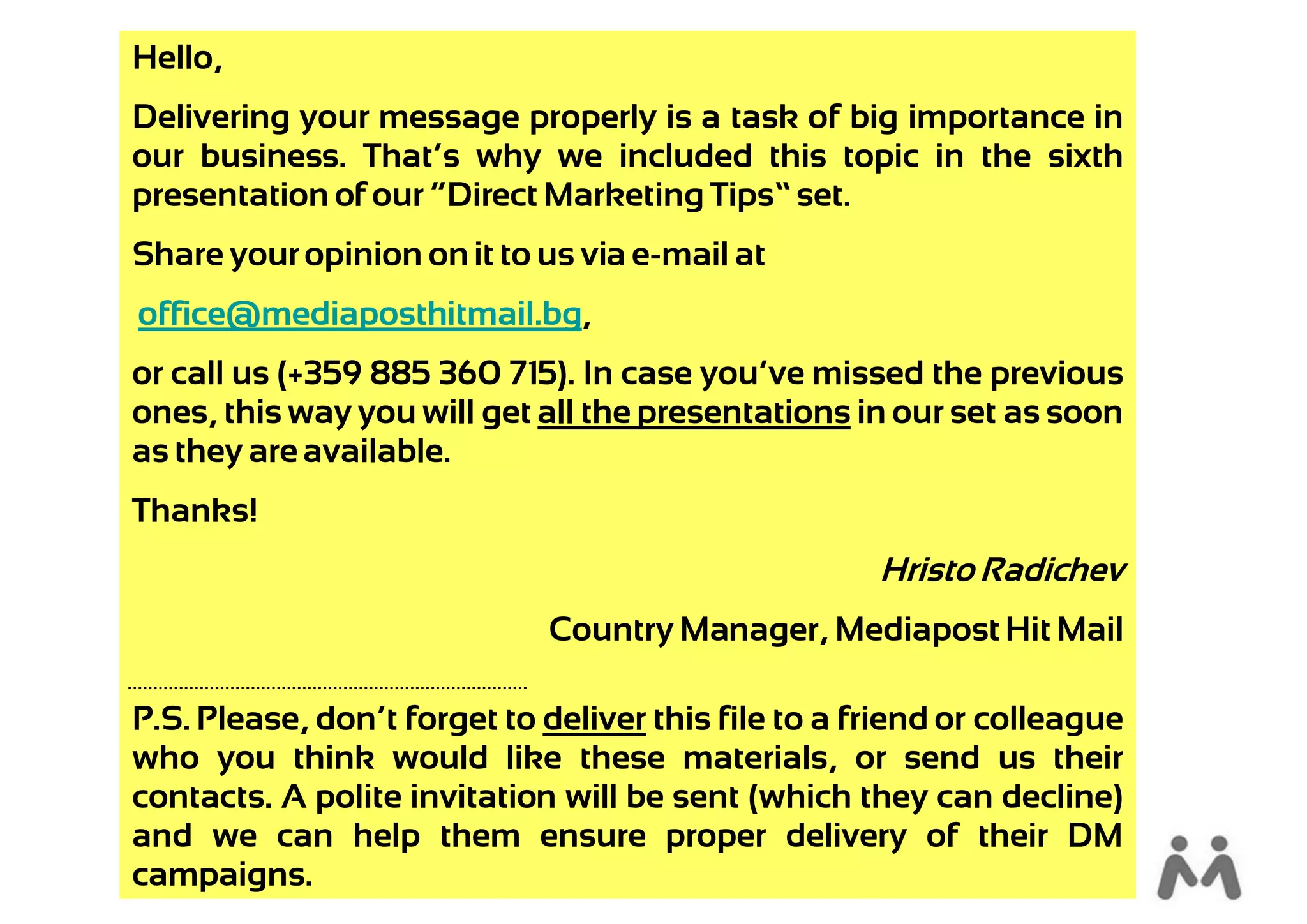 Hello,
Delivering your message properly is a task of big importance in
our business. That’s why we included this topic in the sixth
presentation of our “Direct Marketing Tips” set.
Share your opinion on it to us via e-mail at
office@mediaposthitmail.bg,
or call us (+359 885 360 715). In case you’ve missed the previous
ones, this way you will get all the presentations in our set as soon
as they are available.
Thanks!
                                                     Hristo Radichev
                             Country Manager, Mediapost Hit Mail

P.S. Please, don’t forget to deliver this file to a friend or colleague
who you think would like these materials, or send us their
contacts. A polite invitation will be sent (which they can decline)
and we can help them ensure proper delivery of their DM
campaigns.
 