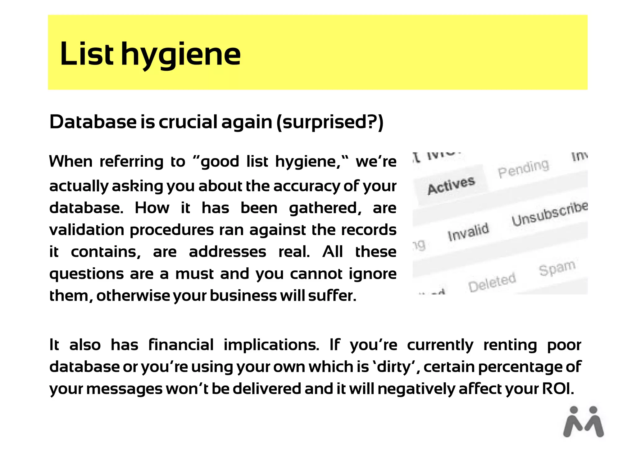 List hygiene
Database is crucial again (surprised?)
When referring to “good list hygiene,” we’re
actually asking you about the accuracy of your
database. How it has been gathered, are
validation procedures ran against the records
it contains, are addresses real. All these
questions are a must and you cannot ignore
them, otherwise your business will suffer.

It also has financial implications. If you’re currently renting poor
database or you’re using your own which is ‘dirty’, certain percentage of
your messages won’t be delivered and it will negatively affect your ROI.
 