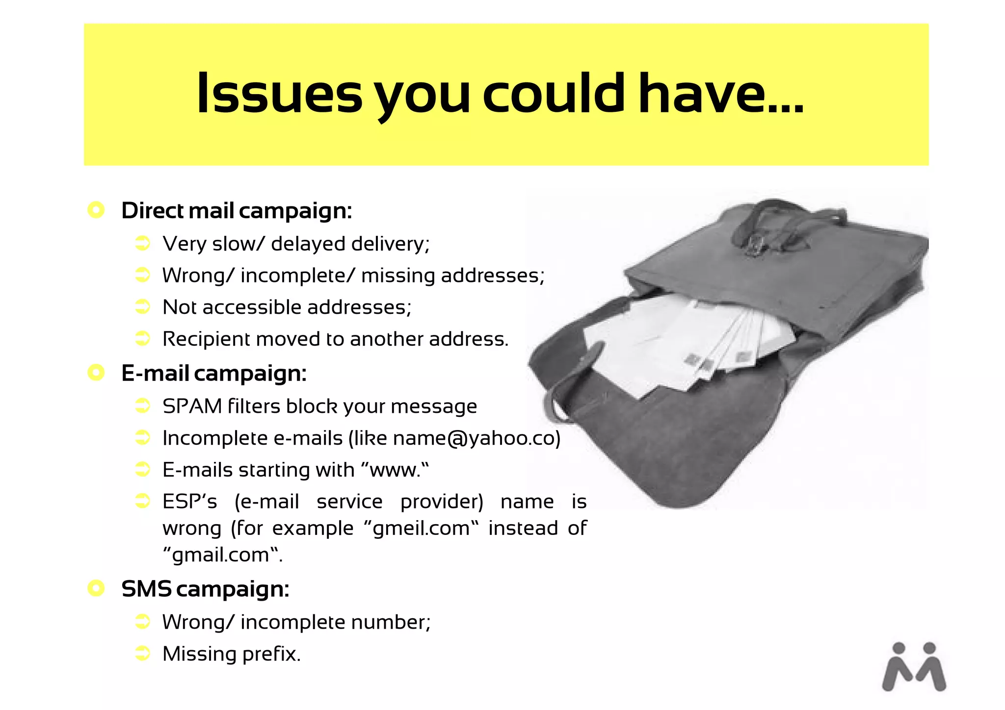 Issues you could have...
 Direct mail campaign:
     Very slow/ delayed delivery;
     Wrong/ incomplete/ missing addresses;
     Not accessible addresses;
     Recipient moved to another address.
 E-mail campaign:
     SPAM filters block your message
     Incomplete e-mails (like name@yahoo.co)
     E-mails starting with “www.”
     ESP’s (e-mail service provider) name is
      wrong (for example “gmeil.com” instead of
      “gmail.com”.
 SMS campaign:
     Wrong/ incomplete number;
     Missing prefix.
 