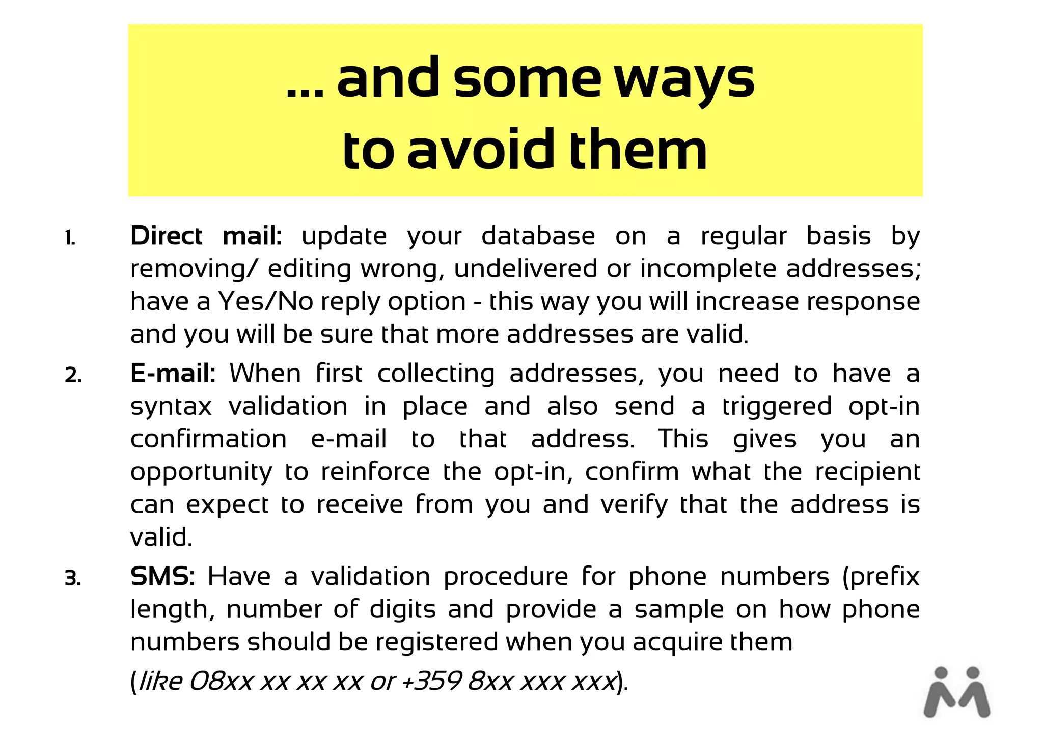 ... and some ways
                     to avoid them
1.   Direct mail: update your database on a regular basis by
     removing/ editing wrong, undelivered or incomplete addresses;
     have a Yes/No reply option - this way you will increase response
     and you will be sure that more addresses are valid.
2.   E-mail: When first collecting addresses, you need to have a
     syntax validation in place and also send a triggered opt-in
     confirmation e-mail to that address. This gives you an
     opportunity to reinforce the opt-in, confirm what the recipient
     can expect to receive from you and verify that the address is
     valid.
3.   SMS: Have a validation procedure for phone numbers (prefix
     length, number of digits and provide a sample on how phone
     numbers should be registered when you acquire them
     (like 08xx xx xx xx or +359 8xx xxx xxx).
 