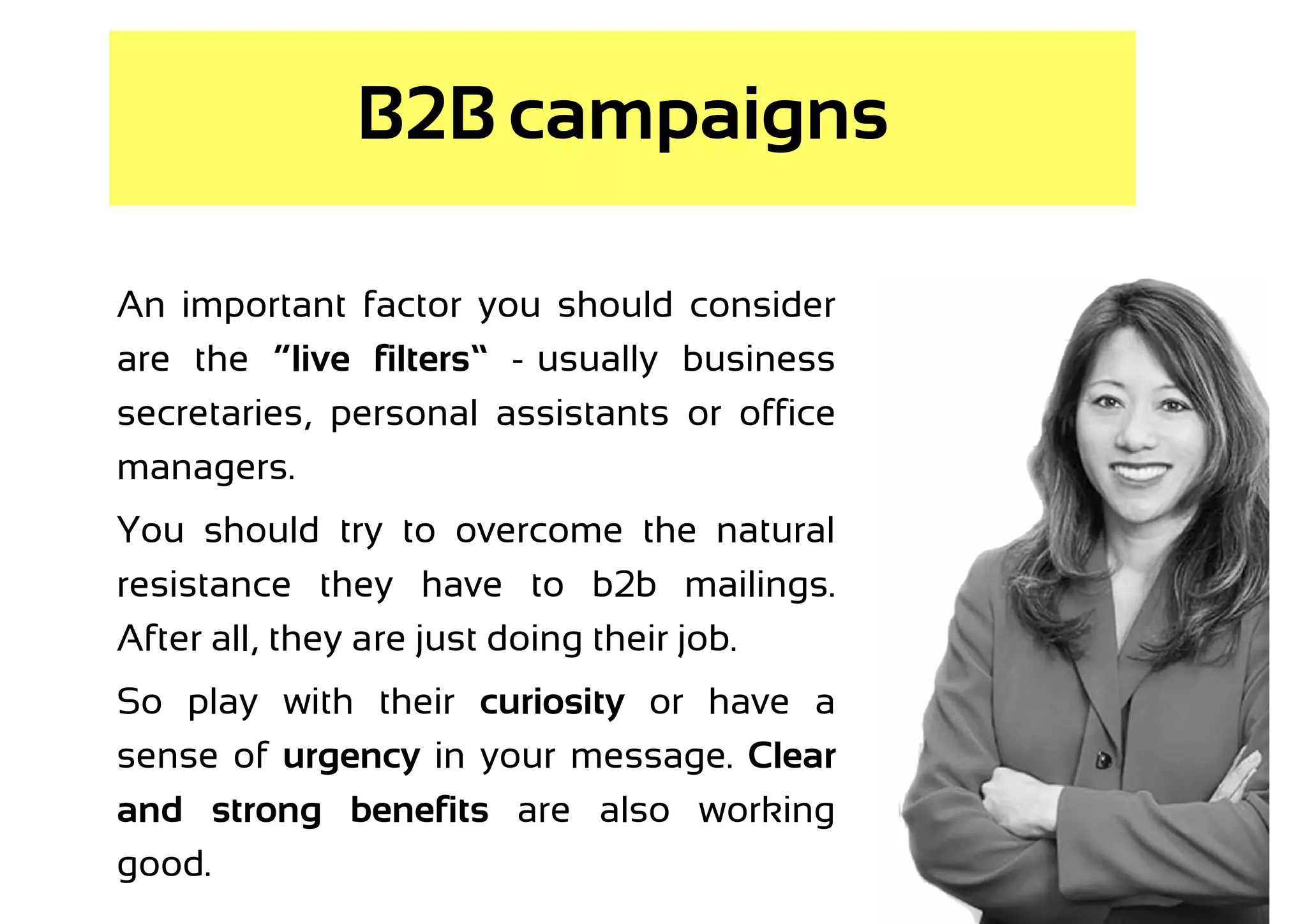 B2B campaigns

An important factor you should consider
are the “live filters” -–usually business
secretaries, personal assistants or office
managers.
You should try to overcome the natural
resistance they have to b2b mailings.
After all, they are just doing their job.
So play with their curiosity or have a
sense of urgency in your message. Clear
and strong benefits are also working
good.
 