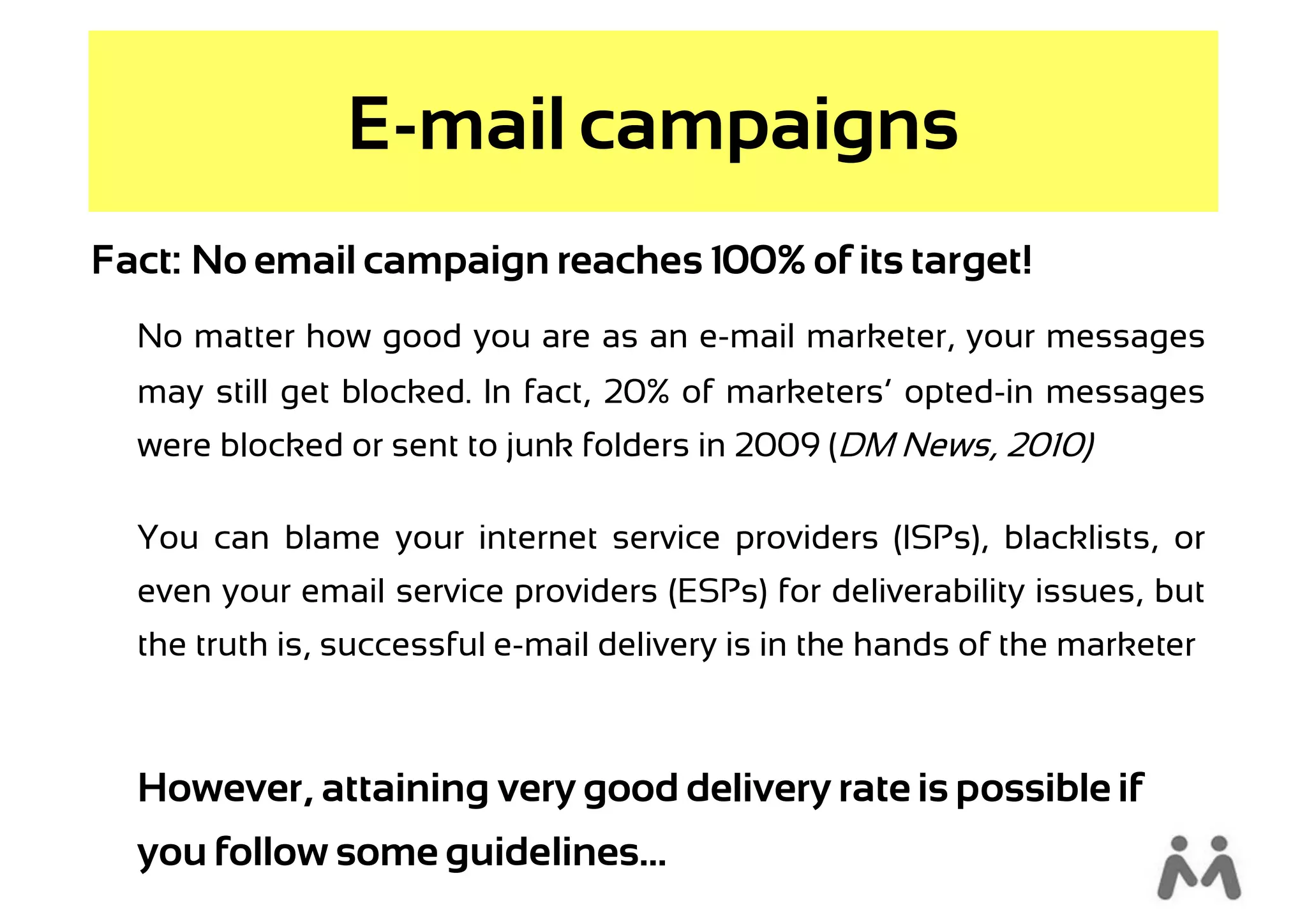 E-mail campaigns
Fact: No email campaign reaches 100% of its target!
  No matter how good you are as an e-mail marketer, your messages
  may still get blocked. In fact, 20% of marketers’ opted-in messages
  were blocked or sent to junk folders in 2009 (DM News, 2010)

  You can blame your internet service providers (ISPs), blacklists, or
  even your email service providers (ESPs) for deliverability issues, but
  the truth is, successful e-mail delivery is in the hands of the marketer



  However, attaining very good delivery rate is possible if
  you follow some guidelines...…
 