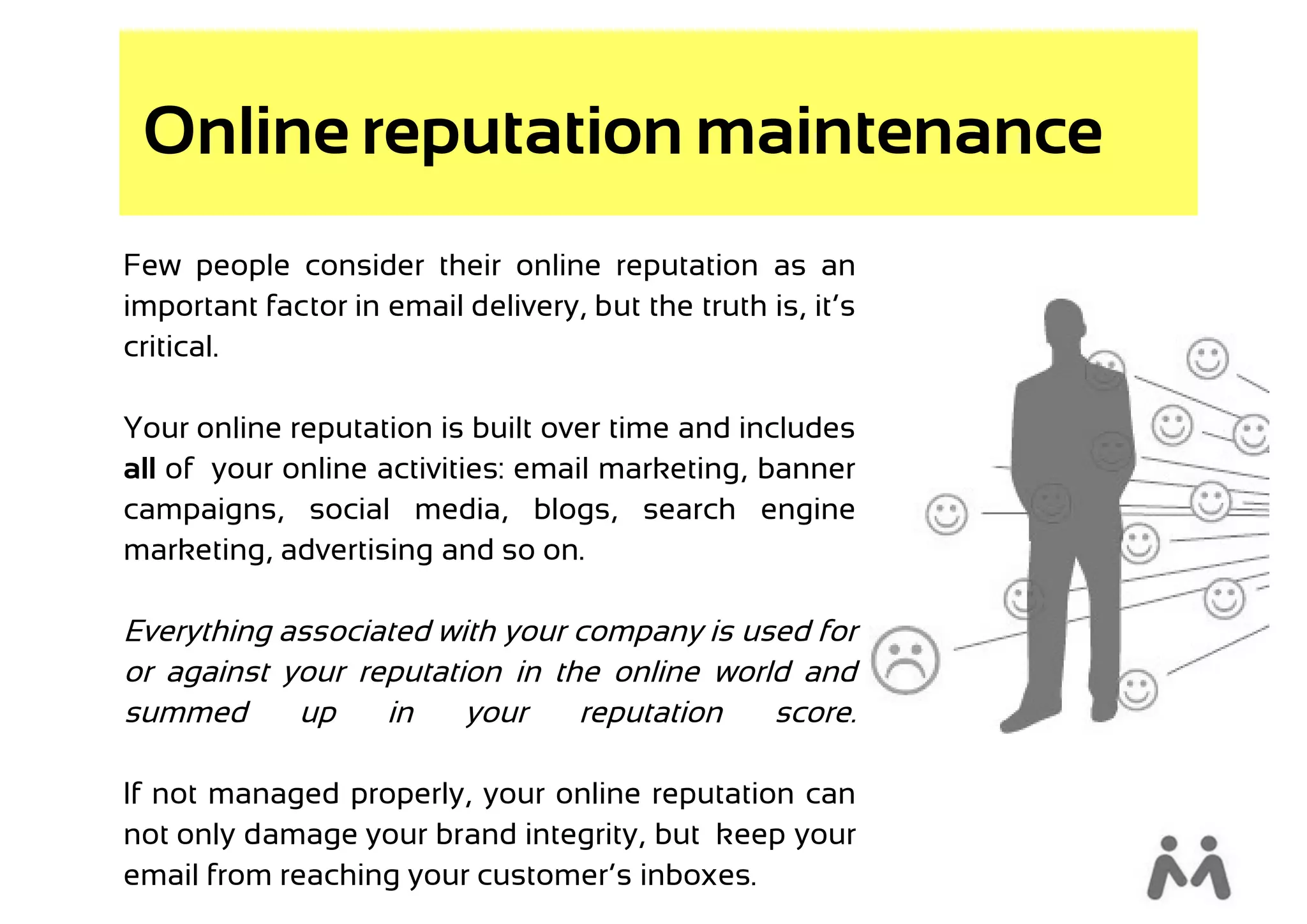 Online reputation maintenance
Few people consider their online reputation as an
important factor in email delivery, but the truth is, it’s
critical.

Your online reputation is built over time and includes
all of your online activities: email marketing, banner
campaigns, social media, blogs, search engine
marketing, advertising and so on.

Everything associated with your company is used for
or against your reputation in the online world and
summed      up    in    your    reputation   score.

If not managed properly, your online reputation can
not only damage your brand integrity, but keep your
email from reaching your customer’s inboxes.
 