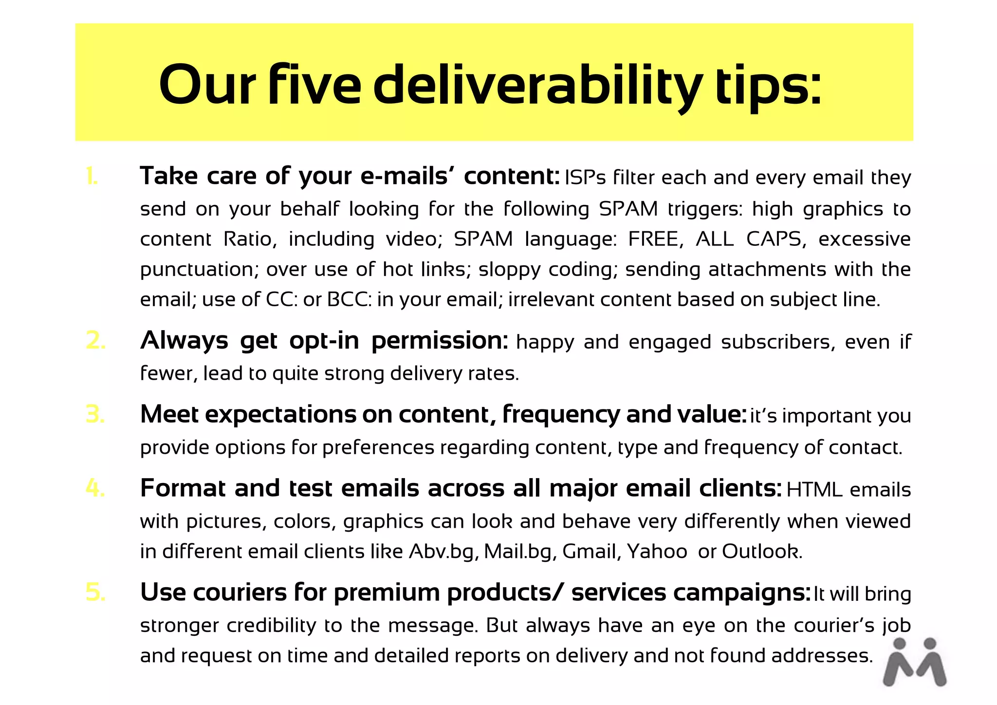 Our five deliverability tips:
1.   Take care of your e-mails’ content: ISPs filter each and every email they
     send on your behalf looking for the following SPAM triggers: high graphics to
     content Ratio, including video; SPAM language: FREE, ALL CAPS, excessive
     punctuation; over use of hot links; sloppy coding; sending attachments with the
     email; use of CC: or BCC: in your email; irrelevant content based on subject line.

2.   Always get opt-in permission: happy            and engaged subscribers, even if
     fewer, lead to quite strong delivery rates.

3.   Meet expectations on content, frequency and value: it’s important you
     provide options for preferences regarding content, type and frequency of contact.

4.   Format and test emails across all major email clients: HTML emails
     with pictures, colors, graphics can look and behave very differently when viewed
     in different email clients like Abv.bg, Mail.bg, Gmail, Yahoo or Outlook.

5.   Use couriers for premium products/ services campaigns: It will bring
     stronger credibility to the message. But always have an eye on the courier’s job
     and request on time and detailed reports on delivery and not found addresses.
 