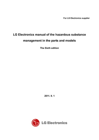 For LG Electronics supplier
LG Electronics manual of the hazardous substance
management in the parts and models
The Sixth edition
2011. 9. 1
 