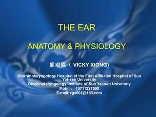 THE EAR ANATOMY & PHYSIOLOGY 熊覌霞（ VICKY XIONG) Otorhinolaryngology Hospital of the First Affiliated Hospital of Sun Yat-sen University Otorhinolaryngology Institute of Sun Yat-sen University Mobil ： 13711227500 E-mail:xgx001@163.com 