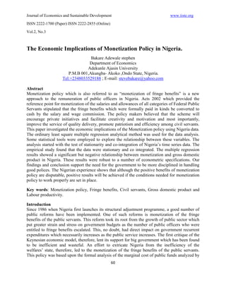 Journal of Economics and Sustainable Development                                   www.iiste.org
ISSN 2222-1700 (Paper) ISSN 2222-2855 (Online)

Vol.2, No.3



The Economic Implications of Monetization Policy in Nigeria.
                                  Bakare Adewale stephen
                                 Department of Economics
                                Adekunle Ajasin University
                       P.M.B 001,Akungba- Akoko ,Ondo State, Nigeria.
                    Tel:+2348033529188 ; E-mail: stevebakare@yahoo.com

Abstract
Monetization policy which is also referred to as “monetization of fringe benefits” is a new
approach to the remuneration of public officers in Nigeria. Acts 2002 which provided the
reference point for monetization of the salaries and allowances of all categories of Federal Public
Servants stipulated that the fringe benefits which were formally paid in kinds be converted to
cash by the salary and wage commission. The policy makers believed that the scheme will
encourage private initiatives and facilitate creativity and motivation and most importantly,
improve the service of quality delivery, promote patriotism and efficiency among civil servants.
This paper investigated the economic implications of the Monetization policy using Nigeria data.
The ordinary least square multiple regression analytical method was used for the data analysis.
Some statistical tools were employed to explore the relationship between these variables. The
analysis started with the test of stationarity and co-integration of Nigeria’s time series data. The
empirical study found that the data were stationary and co integrated. The multiple regression
results showed a significant but negative relationship between monetization and gross domestic
product in Nigeria. These results were robust to a number of econometric specifications. Our
findings and conclusion support the need for the government to be more disciplined in handling
good polices. The Nigerian experience shows that although the positive benefits of monetization
policy are disputable, positive results will be achieved if the conditions needed for monetization
policy to work properly are set in place.

Key words: Monetization policy, Fringe benefits, Civil servants, Gross domestic product and
Labour productivity.

Introduction
Since 1986 when Nigeria first launches its structural adjustment programme, a good number of
public reforms have been implemented. One of such reforms is monetization of the fringe
benefits of the public servants. This reform took its root from the growth of public sector which
put greater strain and stress on government budgets as the number of public officers who were
entitled to fringe benefits escalated. This, no doubt, had direct impact on government recurrent
expenditures which necessarily increases as the public service increases. The first critique of the
Keynesian economic model, therefore, lent its support for big government which has been found
to be inefficient and wasteful. An effort to extricate Nigeria from the inefficiency of the
welfares’ state, therefore, led to the monetization of the fringe benefits of the public servants.
This policy was based upon the formal analysis of the marginal cost of public funds analyzed by
                                                 60
 