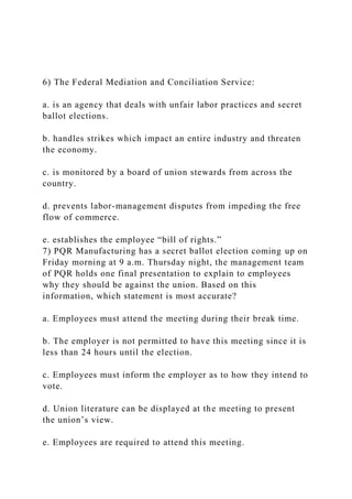 6) The Federal Mediation and Conciliation Service:
a. is an agency that deals with unfair labor practices and secret
ballot elections.
b. handles strikes which impact an entire industry and threaten
the economy.
c. is monitored by a board of union stewards from across the
country.
d. prevents labor-management disputes from impeding the free
flow of commerce.
e. establishes the employee “bill of rights.”
7) PQR Manufacturing has a secret ballot election coming up on
Friday morning at 9 a.m. Thursday night, the management team
of PQR holds one final presentation to explain to employees
why they should be against the union. Based on this
information, which statement is most accurate?
a. Employees must attend the meeting during their break time.
b. The employer is not permitted to have this meeting since it is
less than 24 hours until the election.
c. Employees must inform the employer as to how they intend to
vote.
d. Union literature can be displayed at the meeting to present
the union’s view.
e. Employees are required to attend this meeting.
 