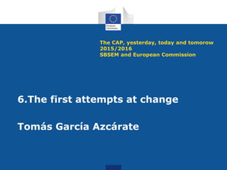 The CAP, yesterday, today and tomorow
2015/2016
SBSEM and European Commission
6.The first attempts at change
Tomás García Azcárate
 