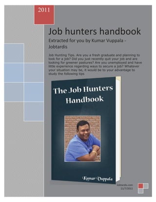 [Type text]
job
Job hunters handbook
Extracted for you by Kumar Vuppala -
Jobtardis
Job Hunting Tips. Are you a fresh graduate and planning to
look for a job? Did you just recently quit your job and are
looking for greener pastures? Are you unemployed and have
little experience regarding ways to secure a job? Whatever
your situation may be, it would be to your advantage to
study the following tips
2011
Jobtardis.com
11/7/2011
 