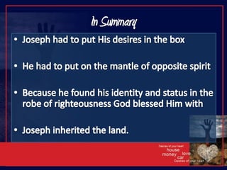 In SummaryJoseph had to put His desires in the boxHe had to put on the mantle of opposite spiritBecause he found his identity and status in the robe of righteousness God blessed Him with Joseph inherited the land.