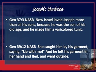 Joseph’s WardrobeGen 37:3 NASB  Now Israel loved Joseph more than all his sons, because he was the son of his old age; and he made him a varicolored tunic.Gen 39:12 NASB  She caught him by his garment, saying, "Lie with me!" And he left his garment in her hand and fled, and went outside.