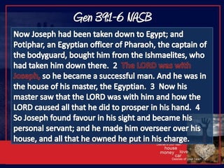 Gen 39:1-6 NASBNow Joseph had been taken down to Egypt; and Potiphar, an Egyptian officer of Pharaoh, the captain of the bodyguard, bought him from the Ishmaelites, who had taken him down there.  2  The LORD was with Joseph, so he became a successful man. And he was in the house of his master, the Egyptian.  3  Now his master saw that the LORD was with him and how the LORD caused all that he did to prosper in his hand.  4  So Joseph found favour in his sight and became his personal servant; and he made him overseer over his house, and all that he owned he put in his charge.  
