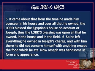 Gen 39:1-6 NASB5  It came about that from the time he made him overseer in his house and over all that he owned, the LORD blessed the Egyptian's house on account of Joseph; thus the LORD'S blessing was upon all that he owned, in the house and in the field.  6  So he left everything he owned in Joseph's charge; and with him there he did not concern himself with anything except the food which he ate. Now Joseph was handsome in form and appearance.