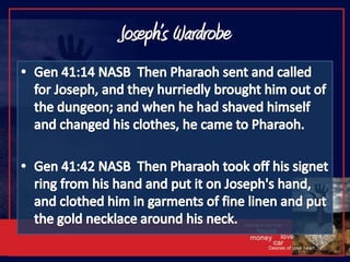 Joseph’s WardrobeGen 41:14 NASB  Then Pharaoh sent and called for Joseph, and they hurriedly brought him out of the dungeon; and when he had shaved himself and changed his clothes, he came to Pharaoh.Gen 41:42 NASB  Then Pharaoh took off his signet ring from his hand and put it on Joseph's hand, and clothed him in garments of fine linen and put the gold necklace around his neck.
