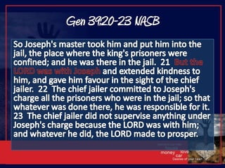 Gen 39:20-23 NASBSo Joseph's master took him and put him into the jail, the place where the king's prisoners were confined; and he was there in the jail.  21  But the LORD was with Joseph and extended kindness to him, and gave him favour in the sight of the chief jailer.  22  The chief jailer committed to Joseph's charge all the prisoners who were in the jail; so that whatever was done there, he was responsible for it.  23  The chief jailer did not supervise anything under Joseph's charge because the LORD was with him; and whatever he did, the LORD made to prosper.