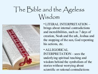 The Bible and the Ageless
Wisdom
• LITERAL INTERPRETATION –
brings about internal contradictions
and incredibilities, such as 7 days of
creation, Noah and the ark, Joshua and
the stopping of the sun, God repenting
his actions, etc.
• ALLEGORICAL
INTERPRETATION – sees the
underlying spiritual teaching and
wisdom behind the symbolism of the
stories without worrying about
scientific or rational contradictions

 
