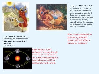 Judges 16:17 That he told her
all his heart, and said unto
her, There hath not come a
razor upon mine head; for I
have been a Nazarite unto
God from my mother's womb:
if I be shaven, then my
strength will go from me, and
I shall become weak, and be
like any other man.

Hair is not connected to
nervous system and
hence will not affect a
person by cutting it

The sun stood still and the
moon stopped until the people
had taken revenge on their
enemies
Joshua 10:13

Earth rotates at 1,600
km/hour. If you stop this, all
loose objects would fly and
the oceans would swamp the
land and there would be a
disaster all over the world.

 