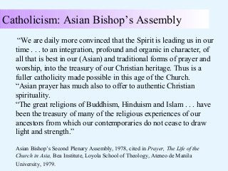 Catholicism: Asian Bishop’s Assembly
“We are daily more convinced that the Spirit is leading us in our
time . . . to an integration, profound and organic in character, of
all that is best in our (Asian) and traditional forms of prayer and
worship, into the treasury of our Christian heritage. Thus is a
fuller catholicity made possible in this age of the Church.
“Asian prayer has much also to offer to authentic Christian
spirituality.
“The great religions of Buddhism, Hinduism and Islam . . . have
been the treasury of many of the religious experiences of our
ancestors from which our contemporaries do not cease to draw
light and strength.”
Asian Bishop’s Second Plenary Assembly, 1978, cited in Prayer, The Life of the
Church in Asia, Bea Institute, Loyola School of Theology, Ateneo de Manila
University, 1979.

 