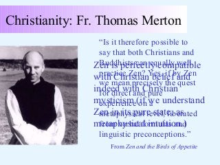 Christianity: Fr. Thomas Merton
“Is it therefore possible to
say that both Christians and
Buddhists can equally well
Zen is perfectly compatible
practice Zen? Yes, if by Zen
with Christian belief and
we mean precisely the quest
indeed with Christian
for direct and pure
mysticism (if we understand
experience on a
Zen in its pure state, as
metaphysical level, liberated
metaphysical intuition.)
from verbal formulas and
linguistic preconceptions.”
From Zen and the Birds of Appetite

 