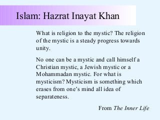 Islam: Hazrat Inayat Khan
What is religion to the mystic? The religion
of the mystic is a steady progress towards
unity.
No one can be a mystic and call himself a
Christian mystic, a Jewish mystic or a
Mohammadan mystic. For what is
mysticism? Mysticism is something which
erases from one’s mind all idea of
separateness.
From The Inner Life

 