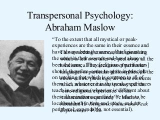 Transpersonal Psychology:
Abraham Maslow
“To the extent that all mystical or peakexperiences are the same in their essence and
have always been the same, all religions are
This something common, this something
the same in their over after wehave always the
which is left essence and peel away all
been the same.all the accidents of particular
localisms, They [religious practitioners]
should, therefore,particular agree in principlethe
languages or come to philosophies, all
on teaching that which is common to elements
ethno-centric phrasings, all those all of
them, i.e., are not common, we may call the
which whatever it is that peak-experiences
teach in common (whatever is different about
‘core-religious experience’ or the
these illuminations can fairly be Maslow, be
‘transcendent experience’ ”. taken to
localisms both in Religions,space, and are,
Abraham H. time and Values and Peak
peripheral, expendable, not essential).
Experiences. P. 20

 