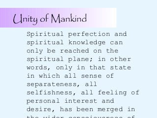 Unity of Mankind
Spiritual perfection and
spiritual knowledge can
only be reached on the
spiritual plane; in other
words, only in that state
in which all sense of
separateness, all
selfishness, all feeling of
personal interest and
desire, has been merged in

 