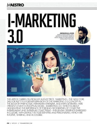 080 // SEP 2013 // THE-MARKETEERS.COM
AESTROAESTRO
THIS ARTICLE CARRIES ON FROM MY AUGUST PIECE, ‘MARKETING – THE NEW CORE
SKILL FOR ALL?’ IT IS A FURTHER EXPANSION OF THE MARKETING 3.0 CONCEPT IN
THE BOOK BY PHILIP KOTLER, HERMAWAN KARTAJAYA, AND IWAN SETIAWAN. HERE
I PRESENT A NEW CONCEPTUAL MODEL: I-MARKETING 3.0, WHICH IS ABOUT
HIGHLIGHTING THE IMPORTANCE OF FORGING GEOGRAPHIES OF ‘COLLECTIVE
INDIVIDUALISM’ AND ‘INDIVIDUAL COLLECTIVISM’ – INFLUENTIAL OFFERINGS EMBEDDED
IN CULTURE, WITH DISTINCT YET FLUID IDENTITIES AND PERSONALITIES; WHICH ARE
INTUITIVE, SHARING, AND ACCESSIBLE.
JONATHAN(BILAL)A.J.WILSON
SENIORLECTURER&COURSELEADER,
UNIVERSITYOFGREENWICH,LONDONUK
EDITOR:JOURNALOFISLAMICMARKETING,
EMERALDGROUPPUBLISHING.
I-MARKETING
3.0
 