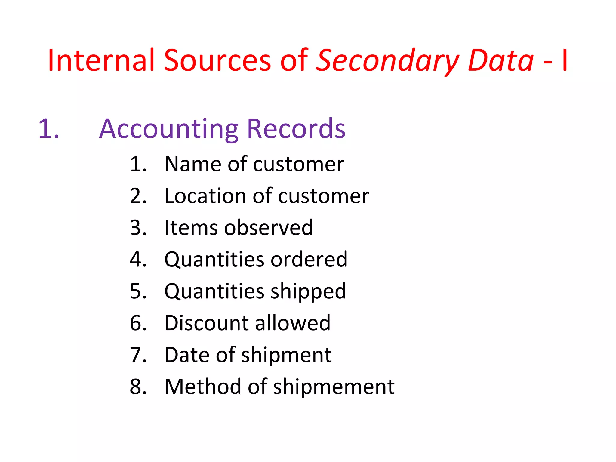 Internal Sources of Secondary Data - I 
1. Accounting Records 
1. Name of customer 
2. Location of customer 
3. Items observed 
4. Quantities ordered 
5. Quantities shipped 
6. Discount allowed 
7. Date of shipment 
8. Method of shipmement 
 