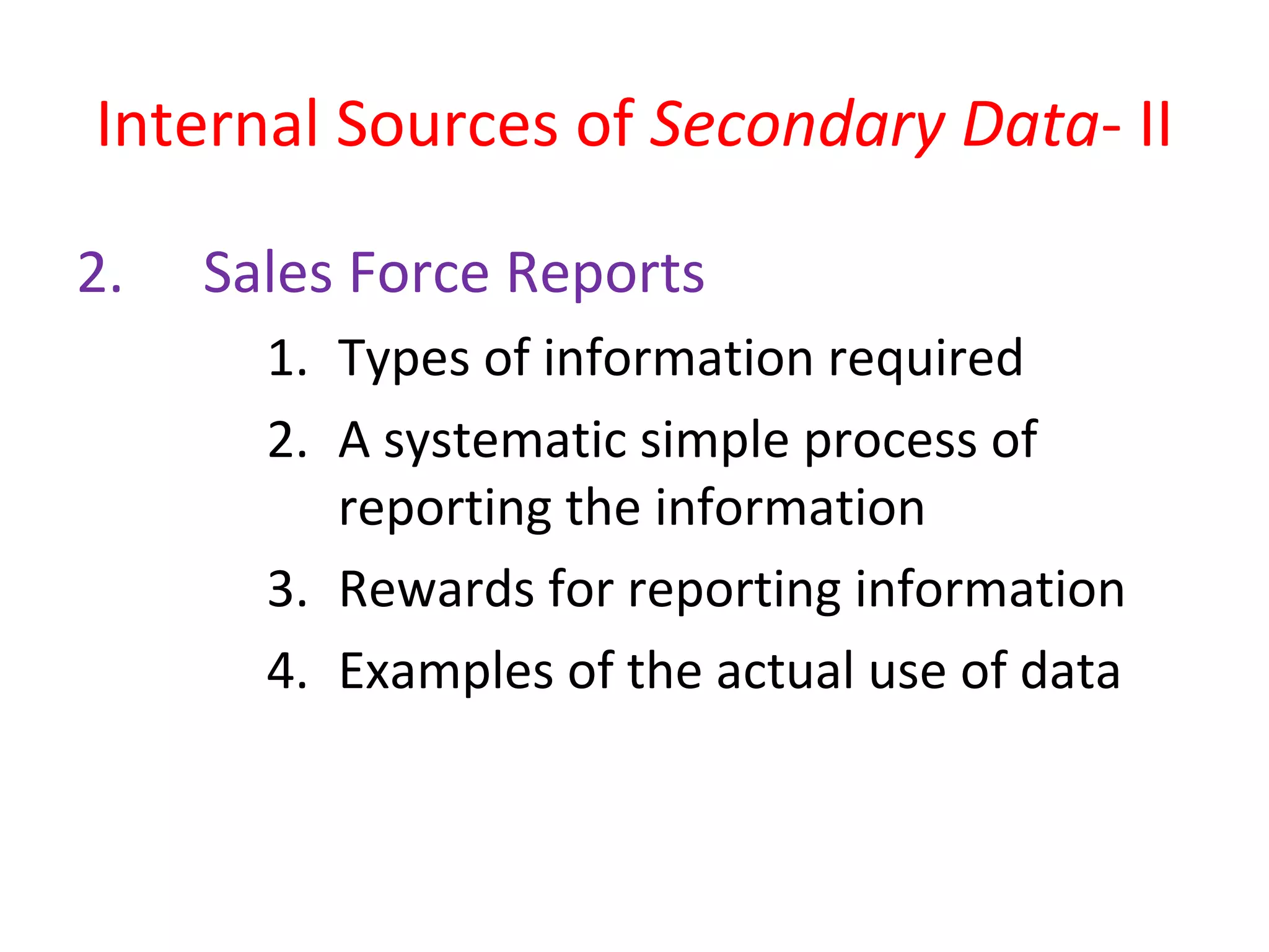 Internal Sources of Secondary Data- II 
2. Sales Force Reports 
1. Types of information required 
2. A systematic simple process of 
reporting the information 
3. Rewards for reporting information 
4. Examples of the actual use of data 
 