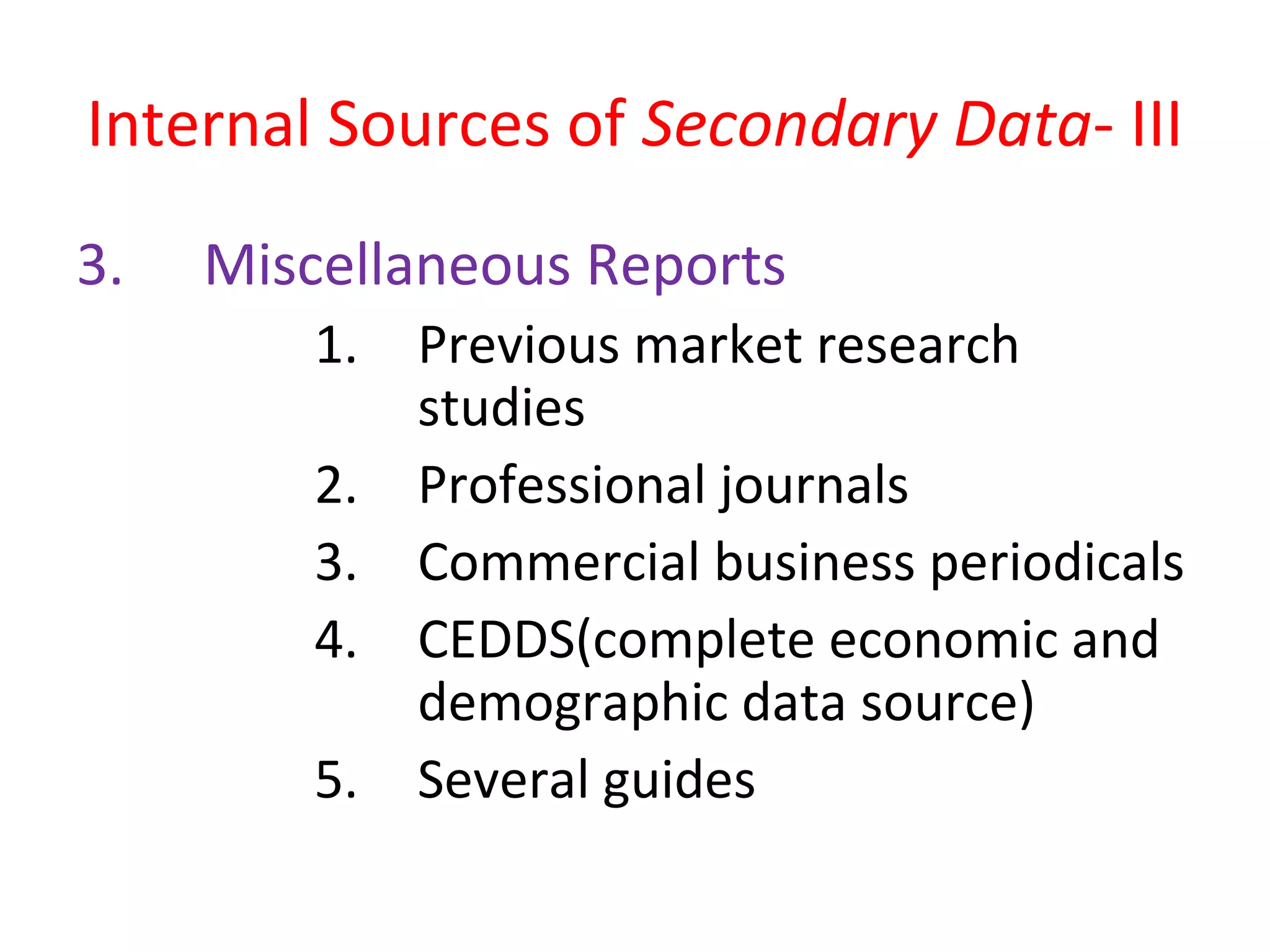 Internal Sources of Secondary Data- III 
3. Miscellaneous Reports 
1. Previous market research 
studies 
2. Professional journals 
3. Commercial business periodicals 
4. CEDDS(complete economic and 
demographic data source) 
5. Several guides 
 
