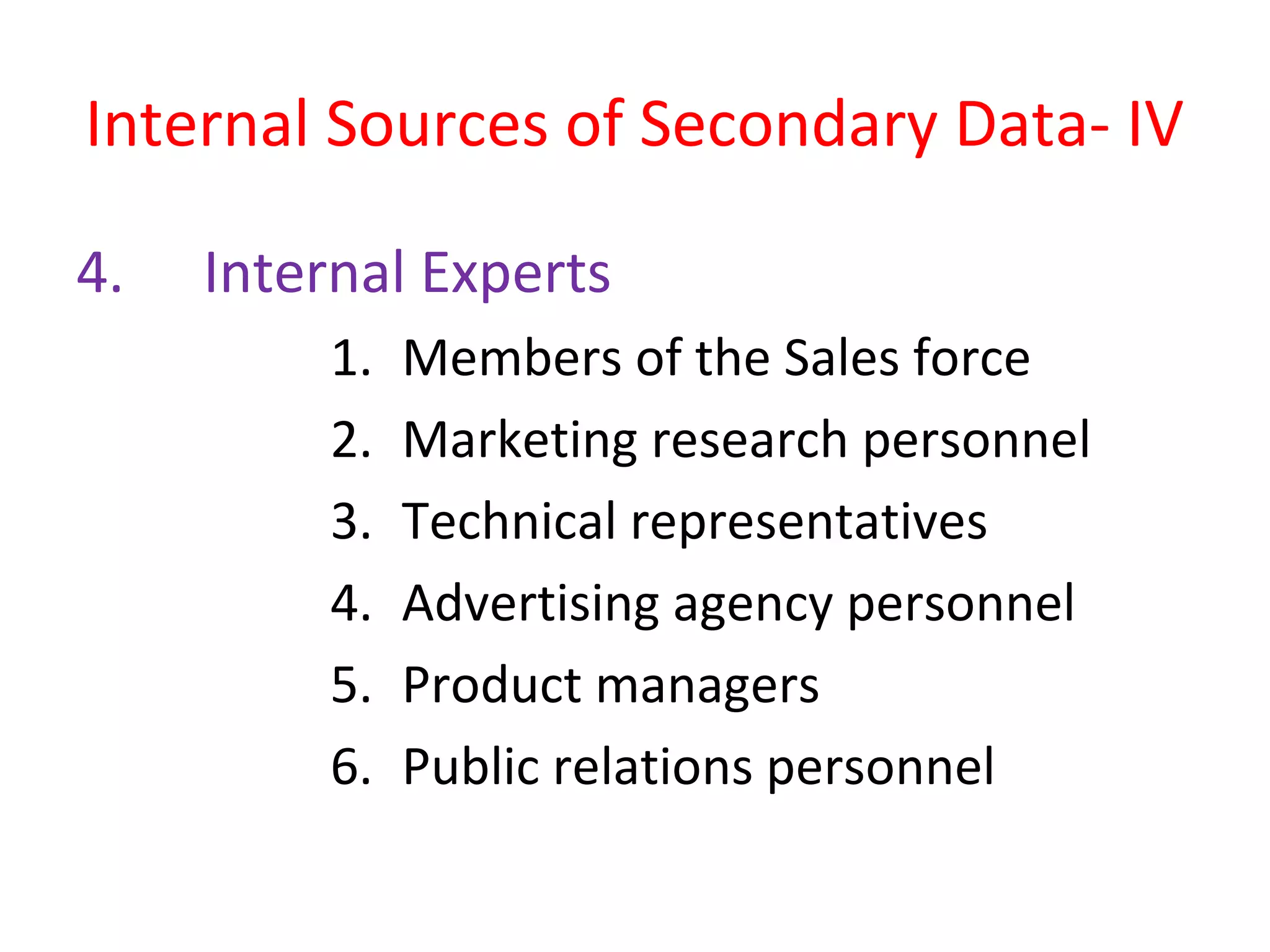 Internal Sources of Secondary Data- IV 
4. Internal Experts 
1. Members of the Sales force 
2. Marketing research personnel 
3. Technical representatives 
4. Advertising agency personnel 
5. Product managers 
6. Public relations personnel 
 