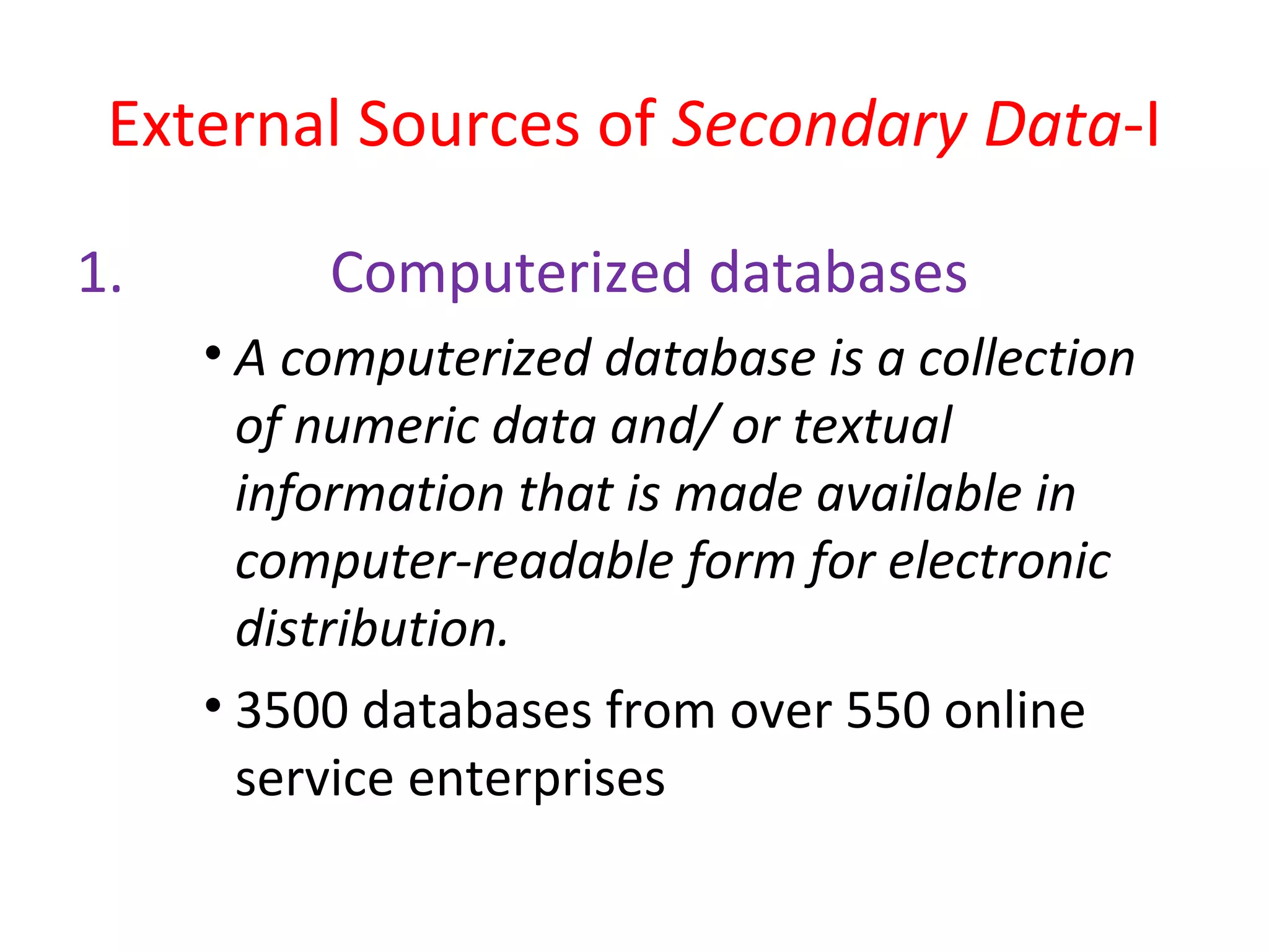 External Sources of Secondary Data-I 
1. Computerized databases 
• A computerized database is a collection 
of numeric data and/ or textual 
information that is made available in 
computer-readable form for electronic 
distribution. 
• 3500 databases from over 550 online 
service enterprises 
 